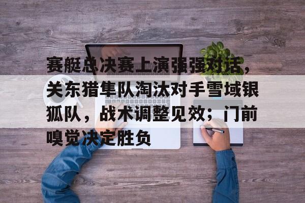 九游体育官网-赛艇总决赛上演强强对话，关东猎隼队淘汰对手雪域银狐队，战术调整见效；门前嗅觉决定胜负的简单介绍