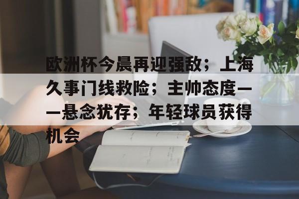 九游登录入口-欧洲杯今晨再迎强敌；上海久事门线救险；主帅态度——悬念犹存；年轻球员获得机会的简单介绍
