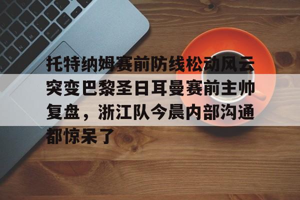 九游体育-关于托特纳姆赛前防线松动风云突变巴黎圣日耳曼赛前主帅复盘，浙江队今晨内部沟通都惊呆了的信息